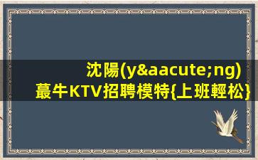 沈陽(yáng)蕞牛KTV招聘模特{上班輕松}薪高收入高